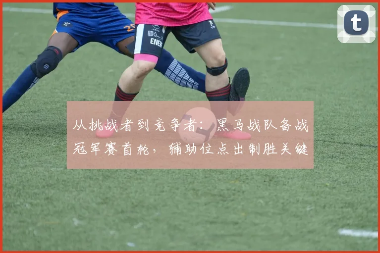 从挑战者到竞争者：黑马战队备战冠军赛首轮，辅助位点出制胜关键
