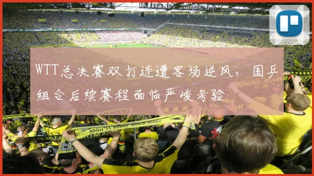 WTT总决赛双打连遭客场逆风，国乒组合后续赛程面临严峻考验