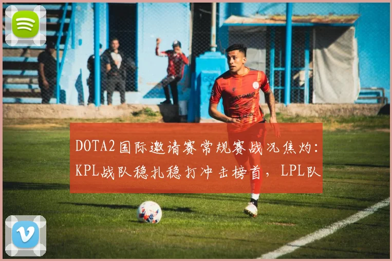 DOTA2国际邀请赛常规赛战况焦灼：KPL战队稳扎稳打冲击榜首，LPL队伍亟待找回状态