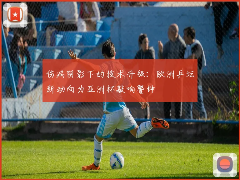 伤病阴影下的技术升级：欧洲乒坛新动向为亚洲杯敲响警钟