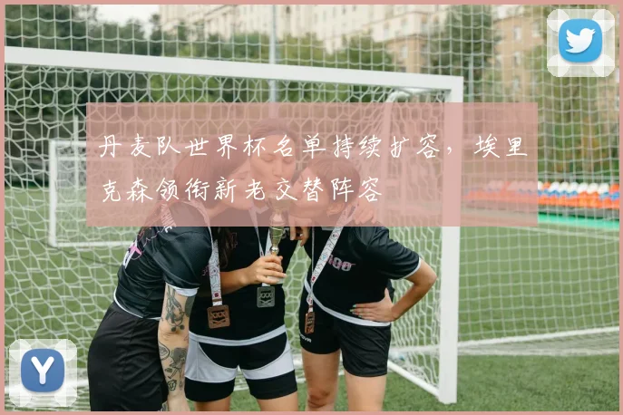 丹麦队世界杯名单持续扩容，埃里克森领衔新老交替阵容
