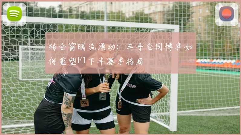 转会窗暗流涌动：车手合同博弈如何重塑F1下半赛季格局