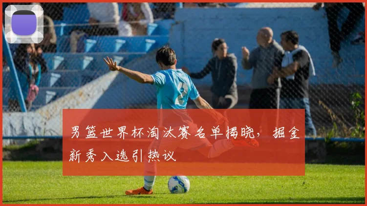 男篮世界杯淘汰赛名单揭晓，掘金新秀入选引热议
