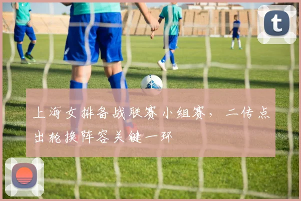 上海女排备战联赛小组赛，二传点出轮换阵容关键一环