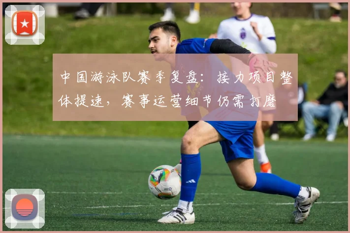 中国游泳队赛季复盘：接力项目整体提速，赛事运营细节仍需打磨