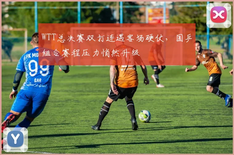 WTT总决赛双打连遇客场硬仗，国乒组合赛程压力悄然升级
