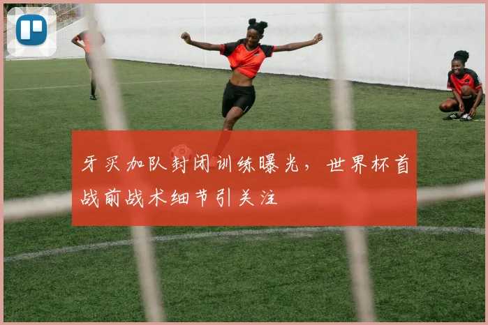 牙买加队封闭训练曝光，世界杯首战前战术细节引关注