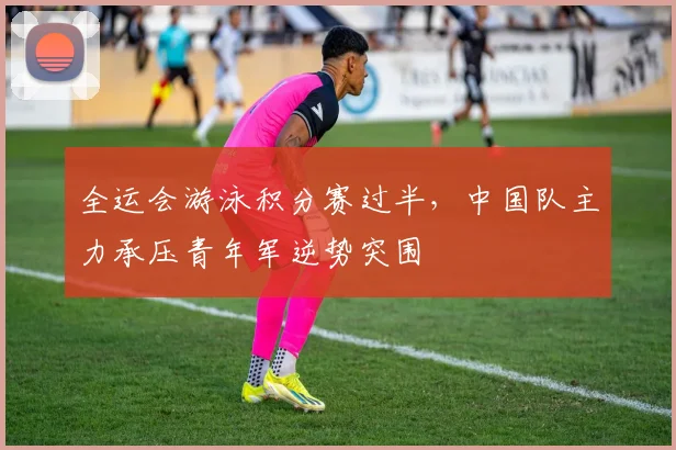 全运会游泳积分赛过半，中国队主力承压青年军逆势突围