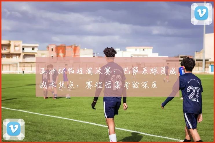 亚洲杯临近淘汰赛，巴萨系球员成战术焦点，赛程密集考验深度
