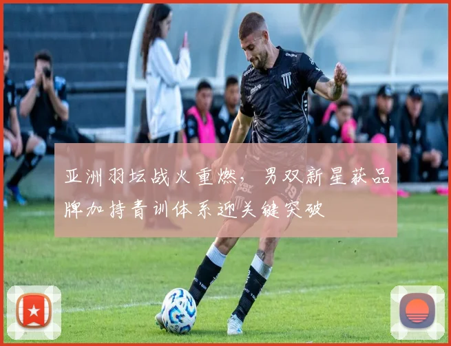 亚洲羽坛战火重燃，男双新星获品牌加持青训体系迎关键突破