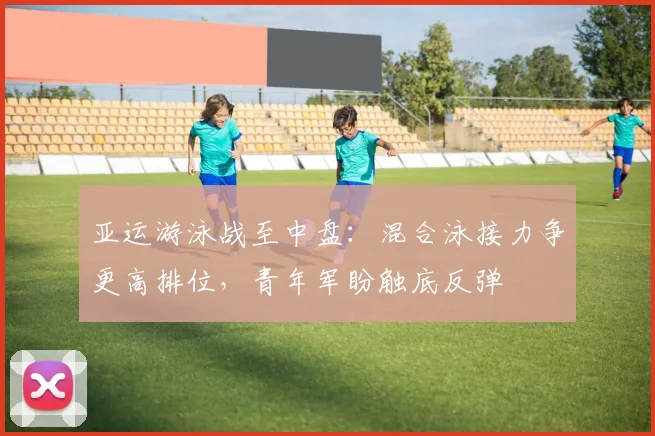 亚运游泳战至中盘：混合泳接力争更高排位，青年军盼触底反弹