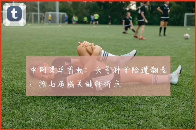 中网男单首轮：头号种子险遭翻盘，抢七局成关键转折点