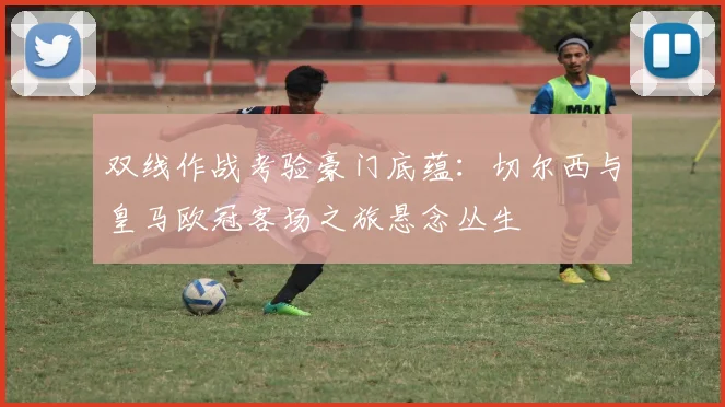 双线作战考验豪门底蕴：切尔西与皇马欧冠客场之旅悬念丛生