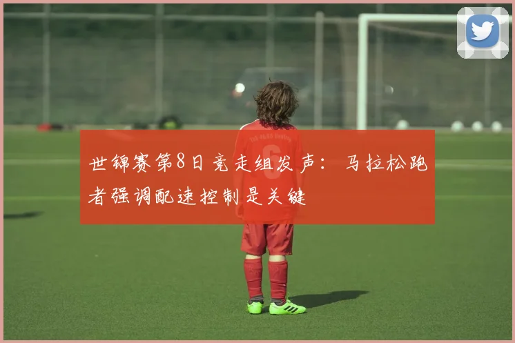 世锦赛第8日竞走组发声：马拉松跑者强调配速控制是关键
