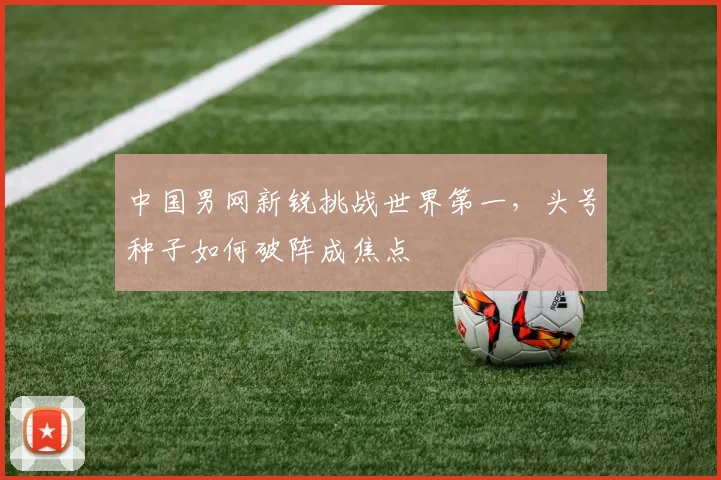 中国男网新锐挑战世界第一，头号种子如何破阵成焦点