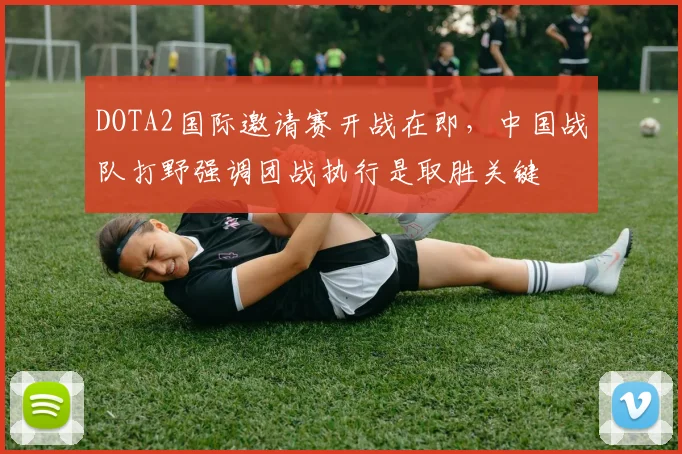 DOTA2国际邀请赛开战在即，中国战队打野强调团战执行是取胜关键