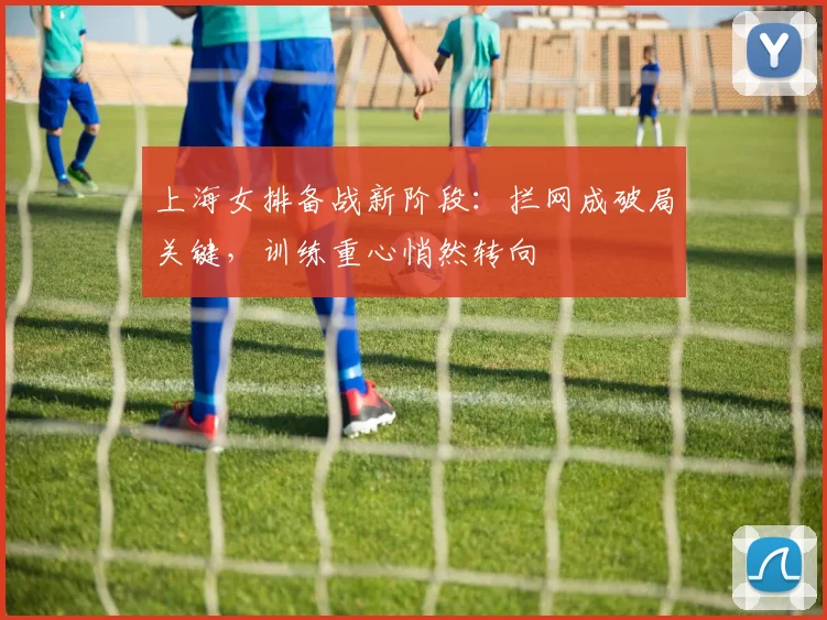 上海女排备战新阶段：拦网成破局关键，训练重心悄然转向
