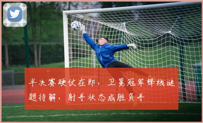 半决赛硬仗在即，卫冕冠军锋线谜题待解，射手状态成胜负手
