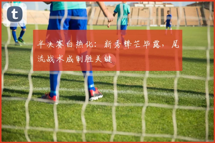 半决赛白热化：新秀锋芒毕露，尾流战术成制胜关键
