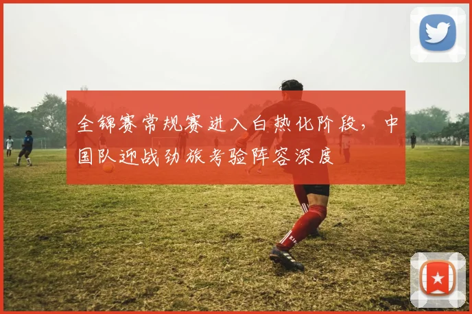 全锦赛常规赛进入白热化阶段，中国队迎战劲旅考验阵容深度