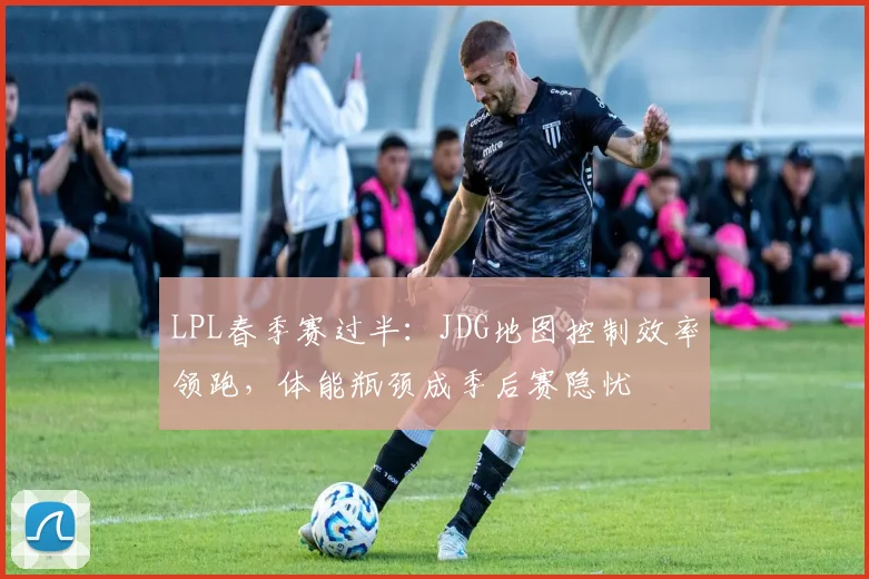 LPL春季赛过半：JDG地图控制效率领跑，体能瓶颈成季后赛隐忧