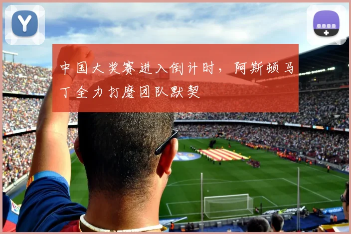中国大奖赛进入倒计时，阿斯顿马丁全力打磨团队默契