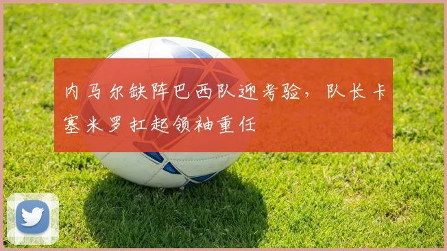 内马尔缺阵巴西队迎考验，队长卡塞米罗扛起领袖重任