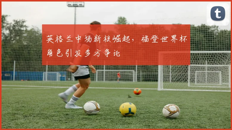 英格兰中场新核崛起，福登世界杯角色引发多方争论
