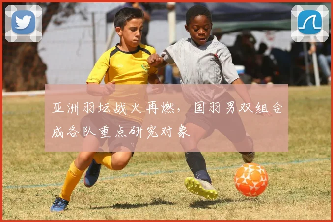 亚洲羽坛战火再燃，国羽男双组合成各队重点研究对象
