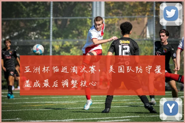 亚洲杯临近淘汰赛，美国队防守覆盖成最后调整核心