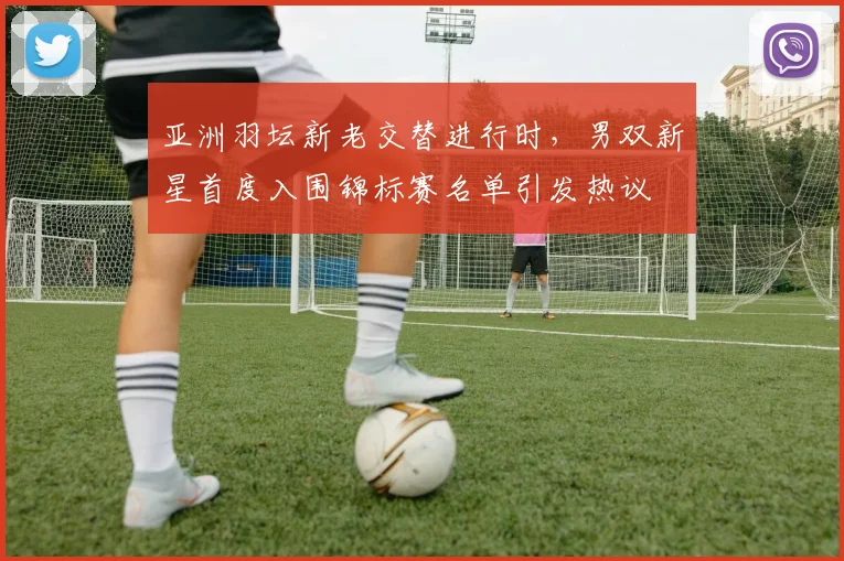 亚洲羽坛新老交替进行时，男双新星首度入围锦标赛名单引发热议