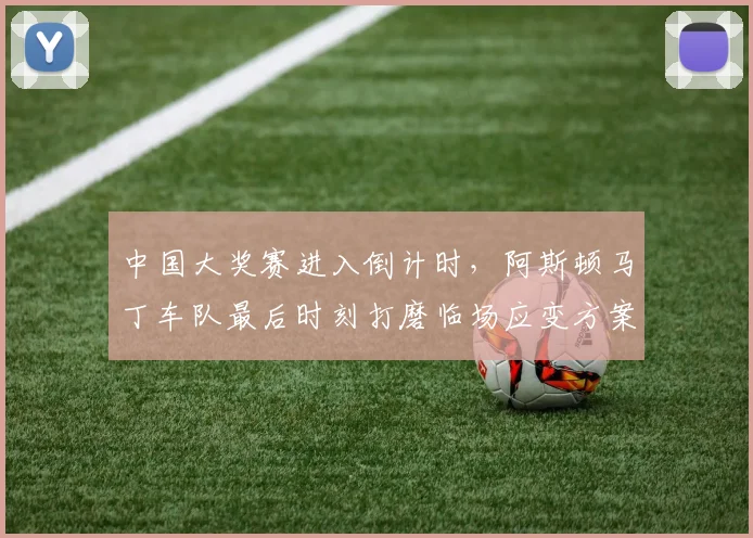 中国大奖赛进入倒计时，阿斯顿马丁车队最后时刻打磨临场应变方案