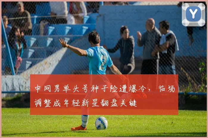 中网男单头号种子险遭爆冷，临场调整成年轻新星翻盘关键