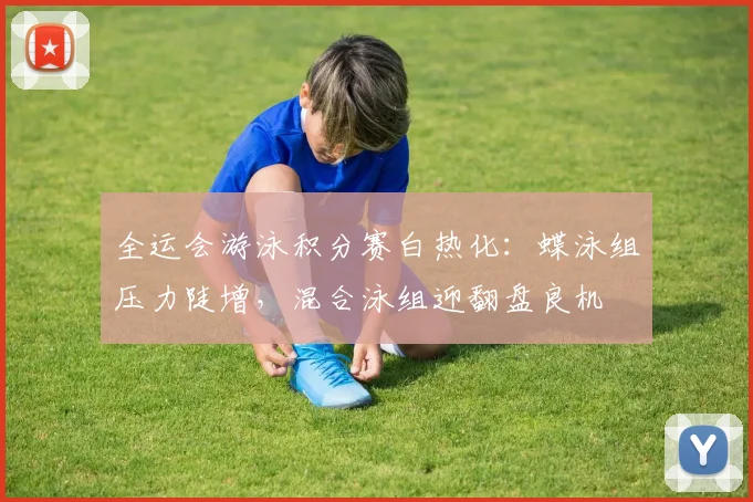 全运会游泳积分赛白热化：蝶泳组压力陡增，混合泳组迎翻盘良机