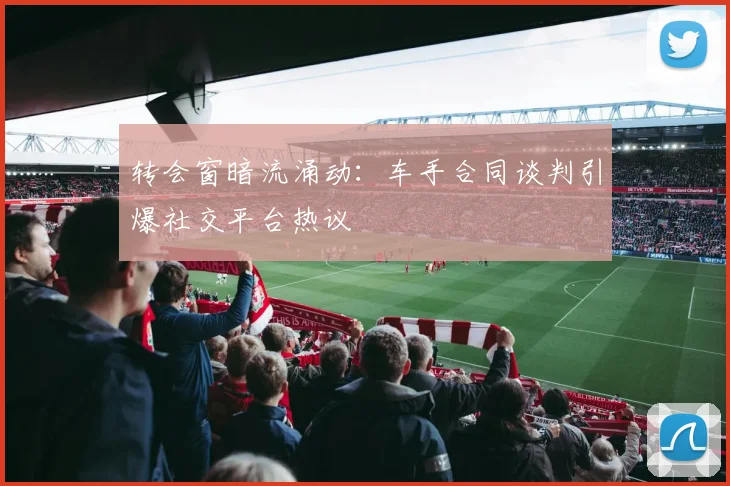 转会窗暗流涌动：车手合同谈判引爆社交平台热议