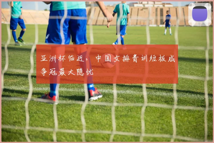 亚洲杯临近，中国女排青训短板成争冠最大隐忧