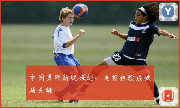 中国男网新锐崛起，老将经验成破局关键
