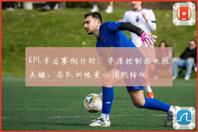 KPL季后赛倒计时：资源控制成决胜关键，各队训练重心悄然转向