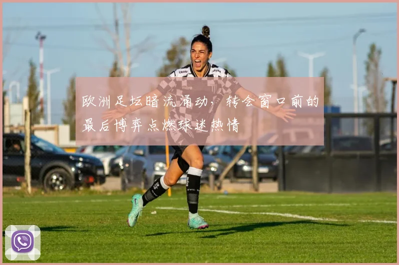欧洲足坛暗流涌动，转会窗口前的最后博弈点燃球迷热情