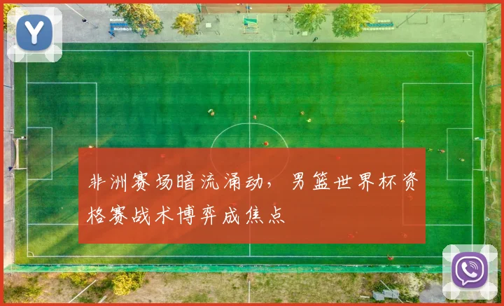 非洲赛场暗流涌动，男篮世界杯资格赛战术博弈成焦点