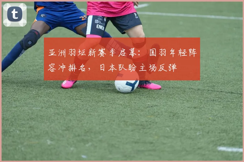 亚洲羽坛新赛季启幕：国羽年轻阵容冲排名，日本队盼主场反弹