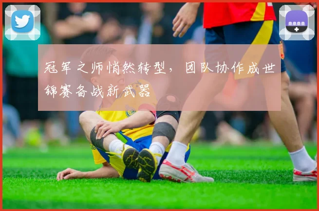 冠军之师悄然转型，团队协作成世锦赛备战新武器