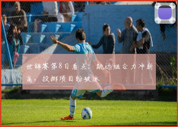 世锦赛第8日看点：跳远组合力冲新高，投掷项目盼破冰