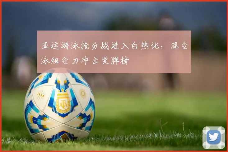 亚运游泳抢分战进入白热化，混合泳组合力冲击奖牌榜