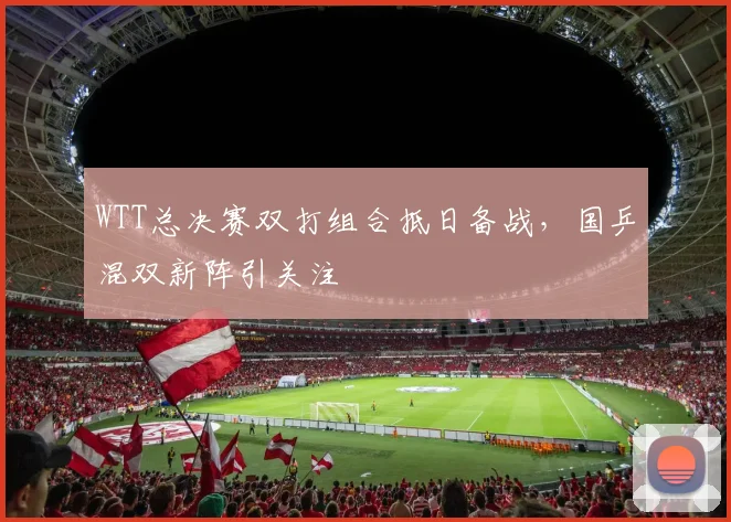 WTT总决赛双打组合抵日备战，国乒混双新阵引关注