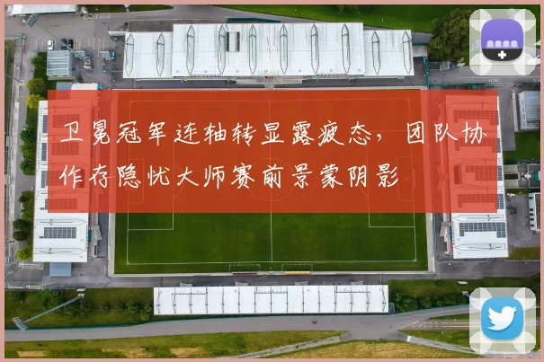 卫冕冠军连轴转显露疲态，团队协作存隐忧大师赛前景蒙阴影