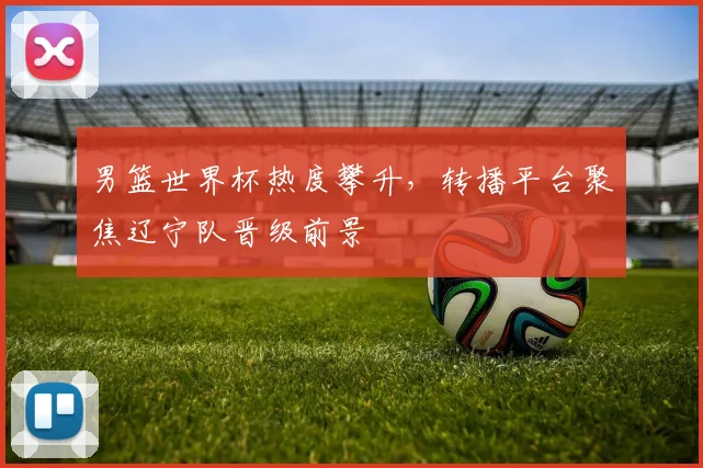 男篮世界杯热度攀升，转播平台聚焦辽宁队晋级前景