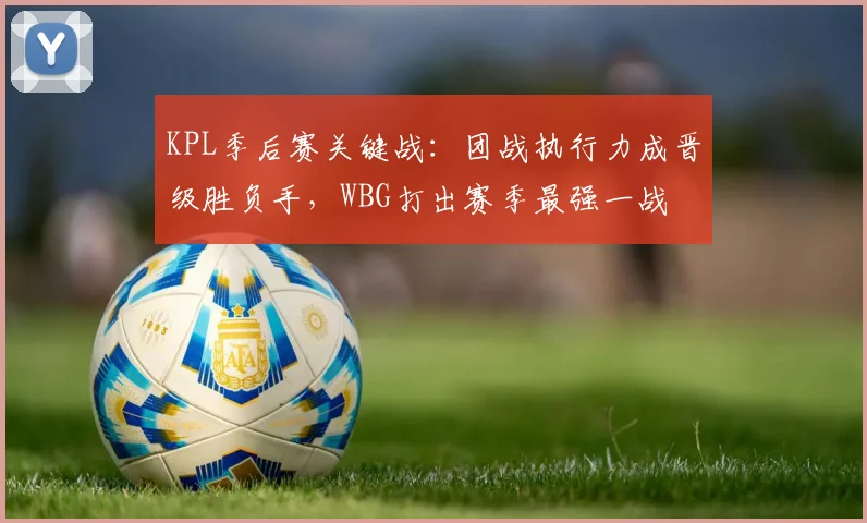 KPL季后赛关键战：团战执行力成晋级胜负手，WBG打出赛季最强一战