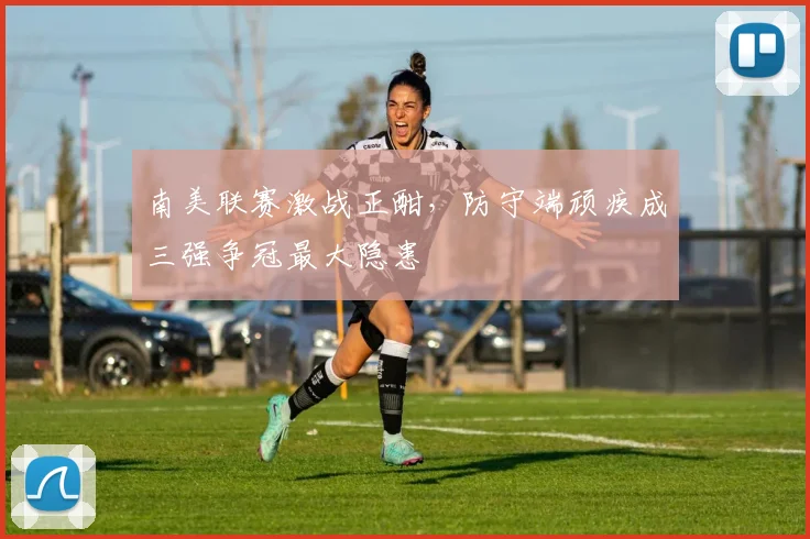 南美联赛激战正酣，防守端顽疾成三强争冠最大隐患
